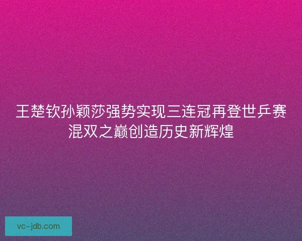 王楚钦孙颖莎强势实现三连冠再登世乒赛混双之巅创造历史新辉煌