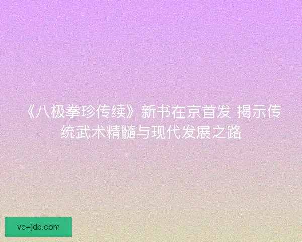 《八极拳珍传续》新书在京首发 揭示传统武术精髓与现代发展之路