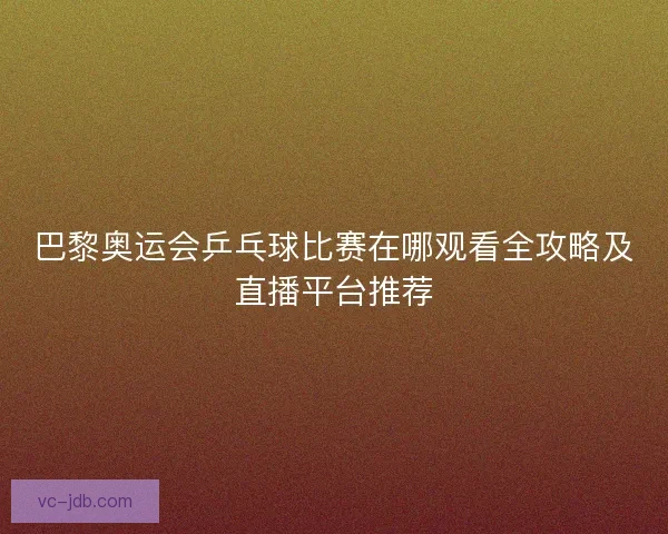 巴黎奥运会乒乓球比赛在哪观看全攻略及直播平台推荐