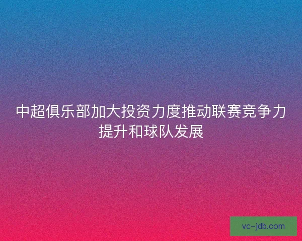 中超俱乐部加大投资力度推动联赛竞争力提升和球队发展