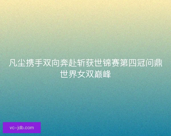 凡尘携手双向奔赴斩获世锦赛第四冠问鼎世界女双巅峰