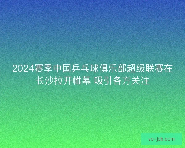 2024赛季中国乒乓球俱乐部超级联赛在长沙拉开帷幕 吸引各方关注