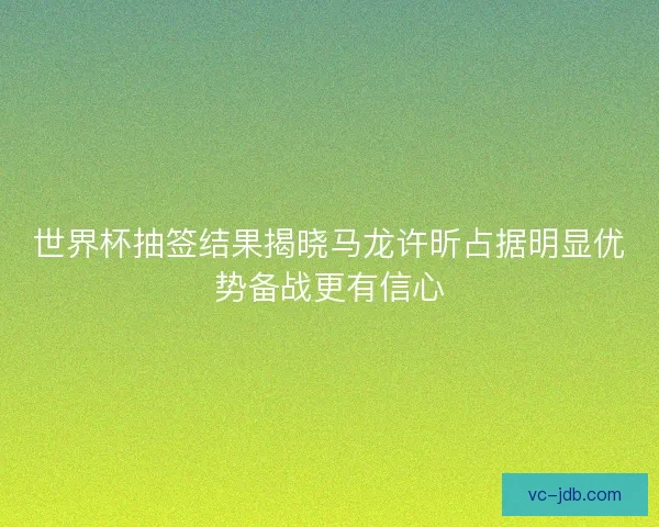 世界杯抽签结果揭晓马龙许昕占据明显优势备战更有信心