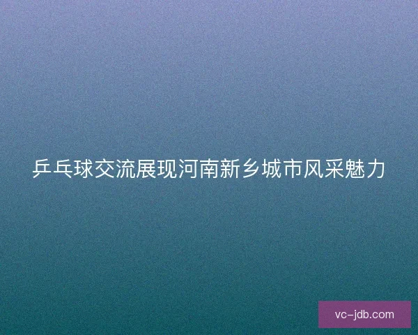 乒乓球交流展现河南新乡城市风采魅力